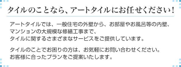 アートタイルでは、一般住宅の外壁から、お部屋やお風呂等の内壁、マンションの大規模な修繕工事まで、タイルに関するさまざまなサービスをご提供しています。タイルのことでお困りの方は、お気軽にお問い合わせください。お客様に合ったプランをご提案いたします。